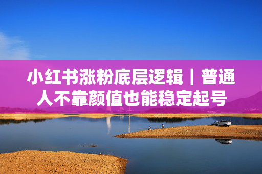 小红书涨粉底层逻辑｜普通人不靠颜值也能稳定起号